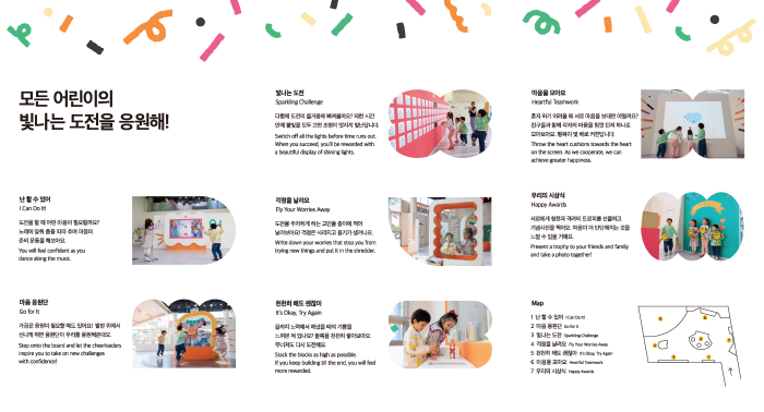 모든 어린이의 빛나는 도전을 응원해! 난 할 수 있어 도전을 할 때 어떤 마음이 필요할까요? 노래에 맞춰 춤을 따라 추며 마음의 준비 운동을 해보아요. 마음 응원단 가끔은 응원이 필요할 때도 있어요! 발판 위에서 신나게 뛰면 응원단이 우리를 응원해준대요. 빛나는 도전 다함께 도전의 즐거움에 빠져볼까요? 제한 시간 안에 불빛을 모두 끄면 조명이 멋지게 빛난답니다. 도전을 주저하게 하는 고민을 종이에 적어 날려보아요! 걱정은 사라지고 용기가 생겨나요. 천천히 해도 괜찮아 끝까지 노력해서 해냈을 때의 기쁨을 느껴본 적 있나요? 블록을 천천히 쌓아보아요. 무너져도 다시 도전해요. 마음을 모아요 혼자 하기 어려울 때 서로 마음을 보태면 어떨까요? 친구들과 함께 각자의 마음을 힘껏 던져 하나로 모아보아요. 행복이 몇 배로 커진답니다. 우리의 시상식 서로에게 칭찬과 격려의 트로피를 선물하고 기념사진을 찍어요. 마음이 더 단단해지는 것을 느낄 수 있을 거예요. Map 1 난 할 수 있어 2 마음 응원단 3 빛나는 도전 4 걱정을 날려요 5 천천히 해도 괜찮아 6 마음을 모아요 7 우리의 시상식